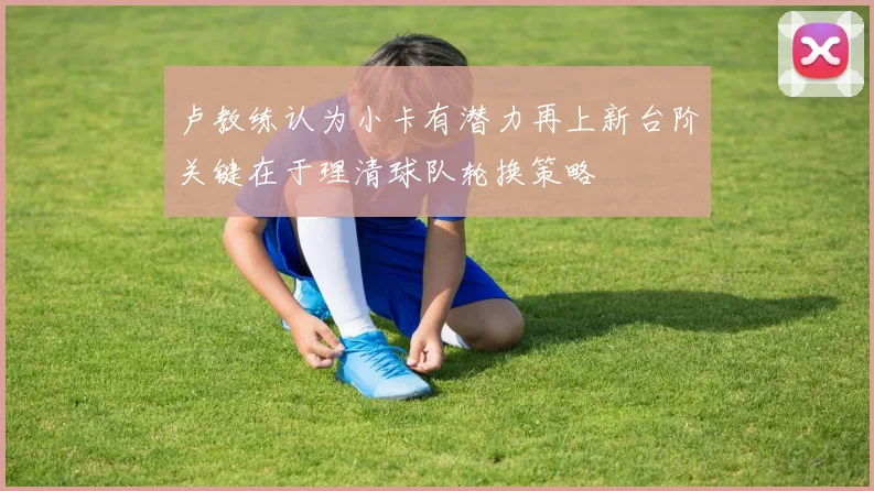 卢教练认为小卡有潜力再上新台阶关键在于理清球队轮换策略