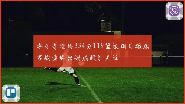 字母哥场均334分119篮板明日雄鹿客战黄蜂出战成疑引关注
