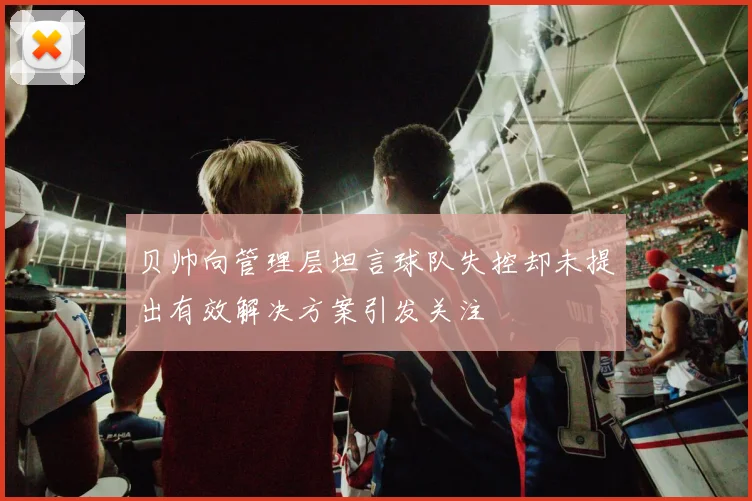 贝帅向管理层坦言球队失控却未提出有效解决方案引发关注