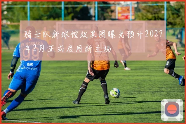 骑士队新球馆效果图曝光预计2027年2月正式启用新主场