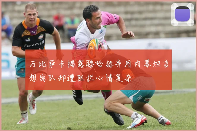 万比萨卡揭露滕哈赫弃用内幕坦言想离队却遭阻拦心情复杂