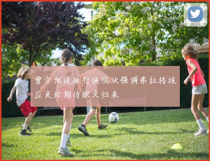 曾令旭谈独行侠现状强调弗拉格适应良好期待欧文归来