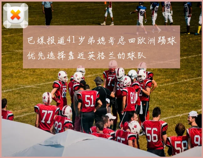 巴媒报道41岁弟媳考虑回欧洲踢球优先选择靠近英格兰的球队