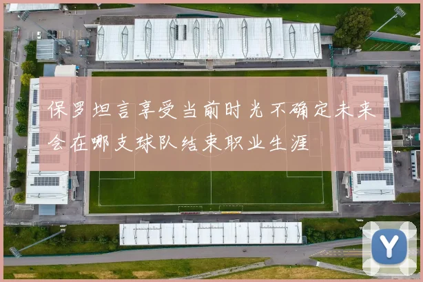 保罗坦言享受当前时光不确定未来会在哪支球队结束职业生涯