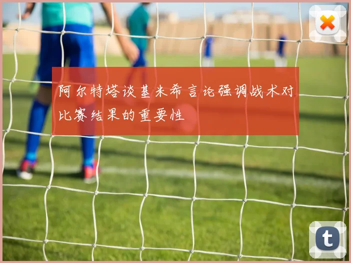 阿尔特塔谈基米希言论强调战术对比赛结果的重要性