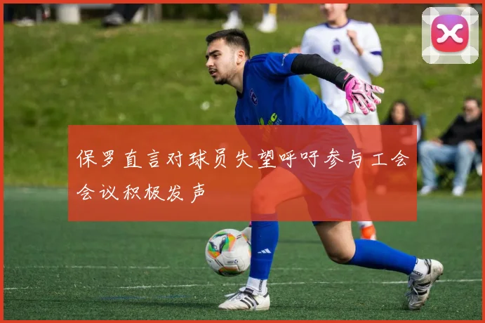 保罗直言对球员失望呼吁参与工会会议积极发声