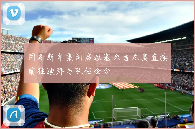 国足新年集训启动塞尔吉尼奥直接前往迪拜与队伍会合