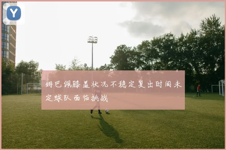 姆巴佩膝盖状况不稳定复出时间未定球队面临挑战