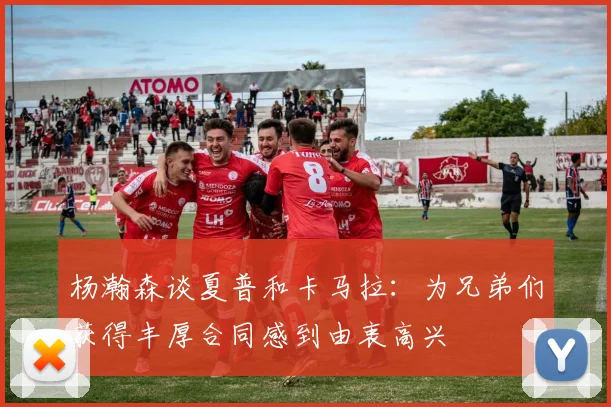 杨瀚森谈夏普和卡马拉：为兄弟们获得丰厚合同感到由衷高兴