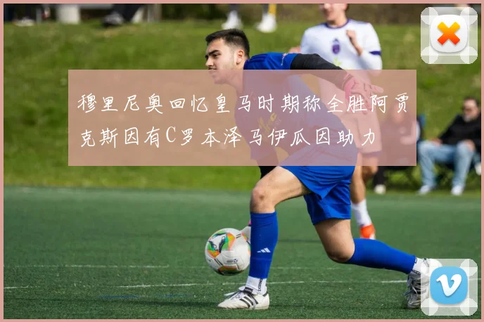 穆里尼奥回忆皇马时期称全胜阿贾克斯因有C罗本泽马伊瓜因助力