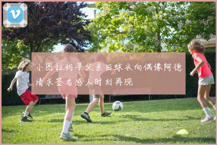 小图拉姆寻父亲旧球衣向偶像阿德请求签名感人时刻再现