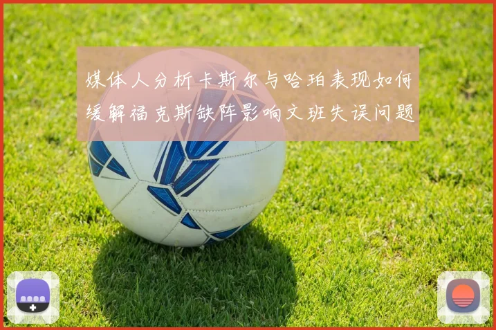 媒体人分析卡斯尔与哈珀表现如何缓解福克斯缺阵影响文班失误问题亟待解决