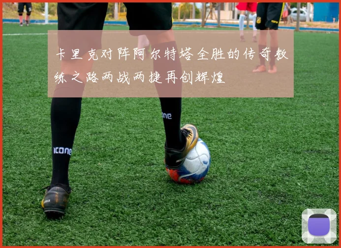 卡里克对阵阿尔特塔全胜的传奇教练之路两战两捷再创辉煌