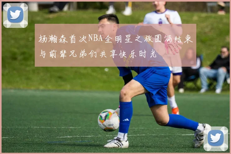 杨瀚森首次NBA全明星之旅圆满结束与前辈兄弟们共享快乐时光