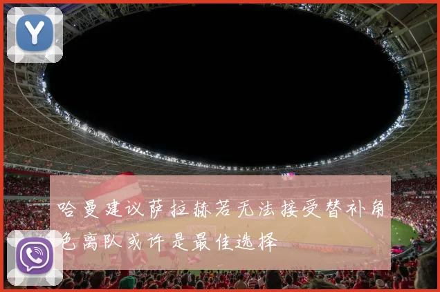 哈曼建议萨拉赫若无法接受替补角色离队或许是最佳选择